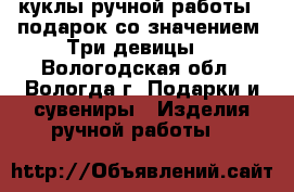 куклы ручной работы - подарок со значением “Три девицы“ - Вологодская обл., Вологда г. Подарки и сувениры » Изделия ручной работы   